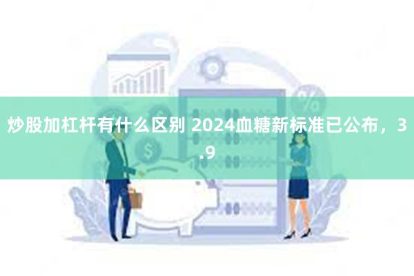 炒股加杠杆有什么区别 2024血糖新标准已公布，3.9