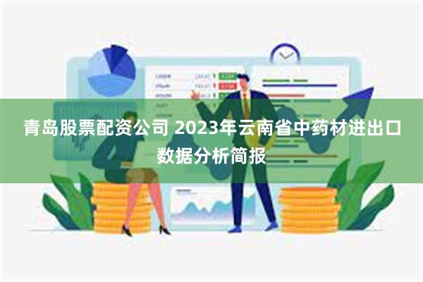 青岛股票配资公司 2023年云南省中药材进出口数据分析简报