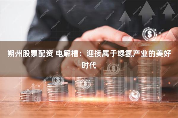 朔州股票配资 电解槽：迎接属于绿氢产业的美好时代