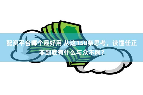 配资平台哪个最好用 从这150条思考，读懂任正非到底有什么与众不同？