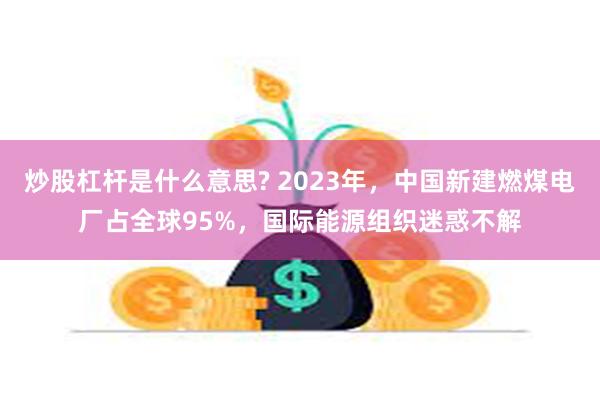 炒股杠杆是什么意思? 2023年，中国新建燃煤电厂占全球95%，国际能源组织迷惑不解