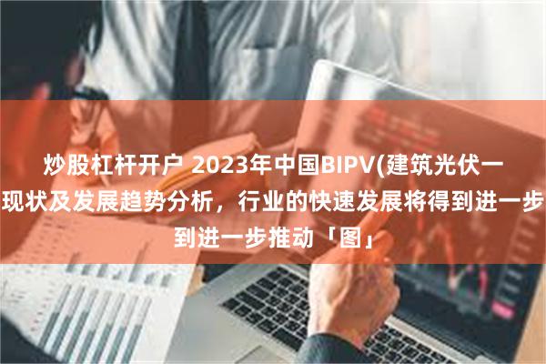 炒股杠杆开户 2023年中国BIPV(建筑光伏一体化)行业现状及发展趋势分析，行业的快速发展将得到进一步推动「图」