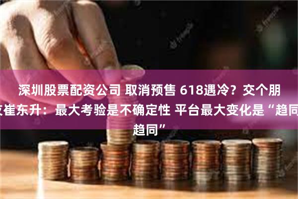 深圳股票配资公司 取消预售 618遇冷？交个朋友崔东升：最大考验是不确定性 平台最大变化是“趋同”