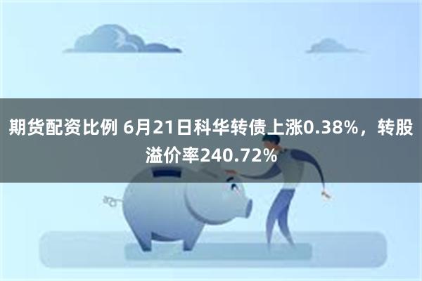 期货配资比例 6月21日科华转债上涨0.38%，转股溢价率240.72%