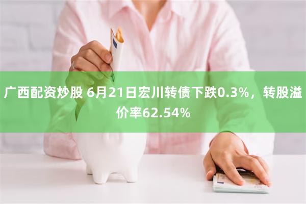 广西配资炒股 6月21日宏川转债下跌0.3%，转股溢价率62.54%