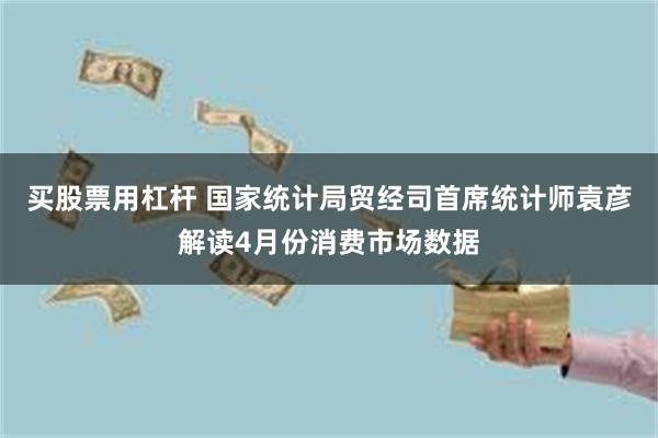 买股票用杠杆 国家统计局贸经司首席统计师袁彦解读4月份消费市场数据