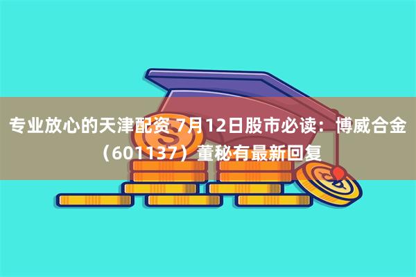 专业放心的天津配资 7月12日股市必读：博威合金（601137）董秘有最新回复