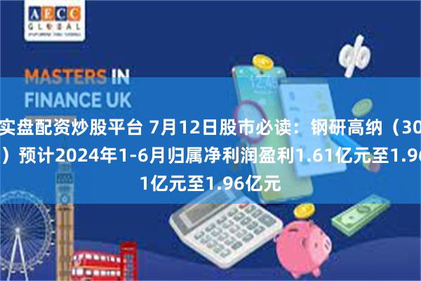 实盘配资炒股平台 7月12日股市必读：钢研高纳（300034）预计2024年1-6月归属净利润盈利1.61亿元至1.96亿元