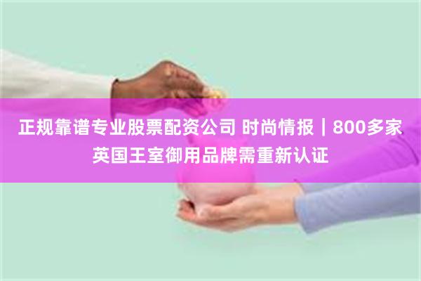 正规靠谱专业股票配资公司 时尚情报｜800多家英国王室御用品牌需重新认证