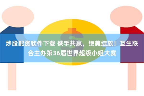 炒股配资软件下载 携手共赢，绝美绽放！互生联合主办第36届世界超级小姐大赛