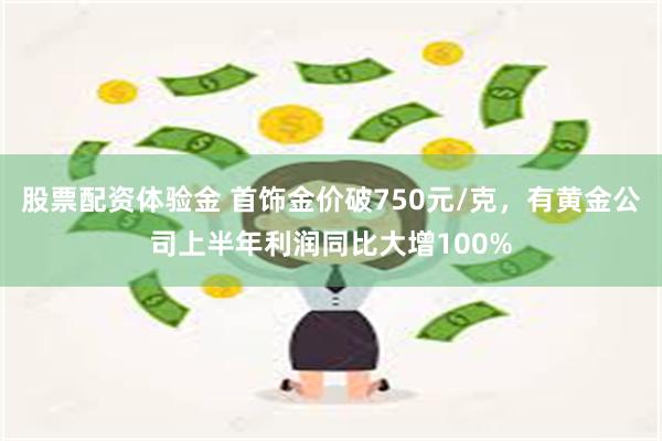 股票配资体验金 首饰金价破750元/克，有黄金公司上半年利润同比大增100%