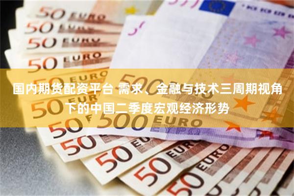 国内期货配资平台 需求、金融与技术三周期视角下的中国二季度宏观经济形势