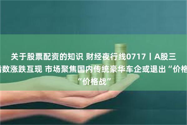 关于股票配资的知识 财经夜行线0717丨A股三大指数涨跌互现 市场聚焦国内传统豪华车企或退出“价格战”