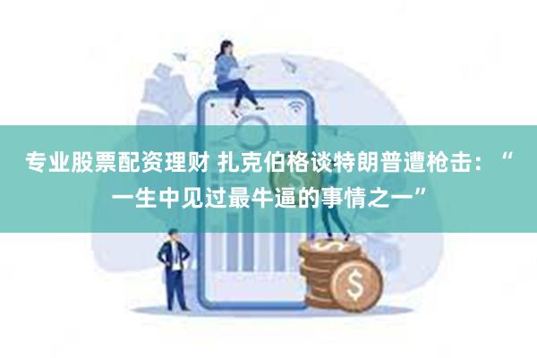 专业股票配资理财 扎克伯格谈特朗普遭枪击：“一生中见过最牛逼的事情之一”