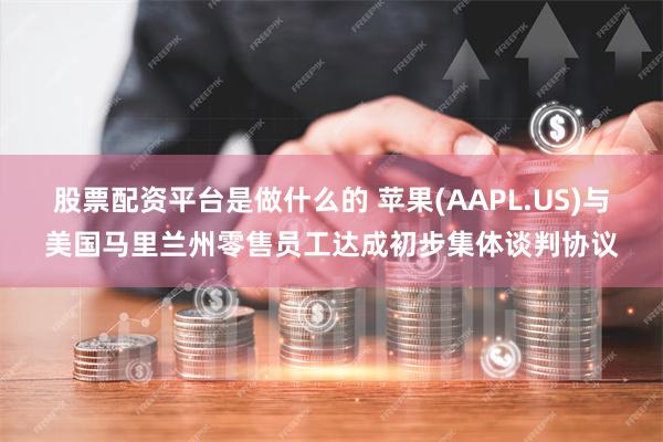 股票配资平台是做什么的 苹果(AAPL.US)与美国马里兰州零售员工达成初步集体谈判协议