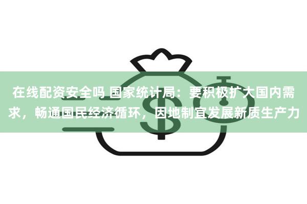 在线配资安全吗 国家统计局：要积极扩大国内需求，畅通国民经济循环，因地制宜发展新质生产力