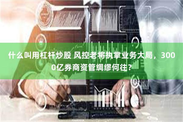 什么叫用杠杆炒股 风控老将执掌业务大局，3000亿券商资管绸缪何往？