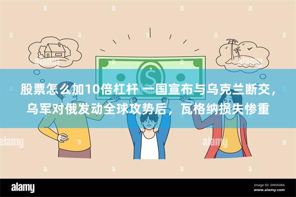 股票怎么加10倍杠杆 一国宣布与乌克兰断交，乌军对俄发动全球攻势后，瓦格纳损失惨重