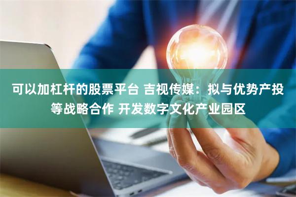 可以加杠杆的股票平台 吉视传媒：拟与优势产投等战略合作 开发数字文化产业园区