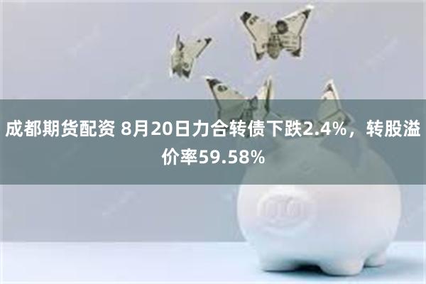 成都期货配资 8月20日力合转债下跌2.4%，转股溢价率59.58%