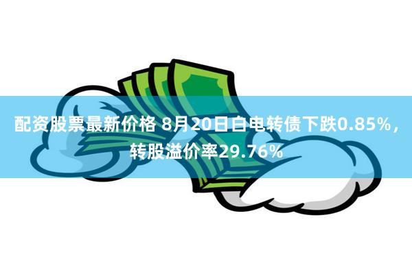 配资股票最新价格 8月20日白电转债下跌0.85%，转股溢价率29.76%