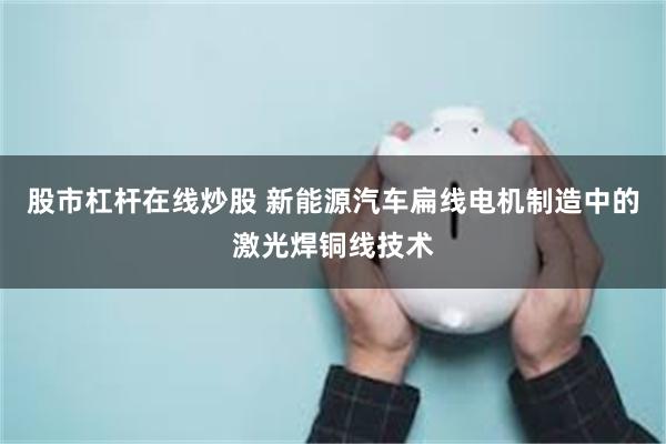 股市杠杆在线炒股 新能源汽车扁线电机制造中的激光焊铜线技术