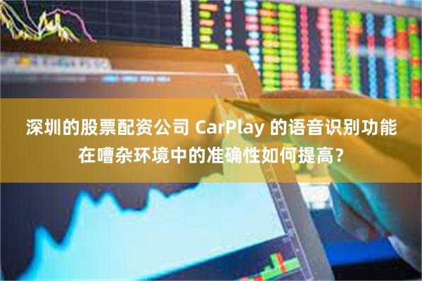 深圳的股票配资公司 CarPlay 的语音识别功能在嘈杂环境中的准确性如何提高？