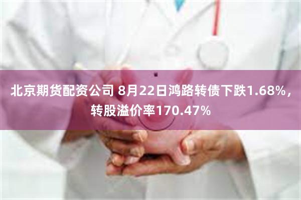 北京期货配资公司 8月22日鸿路转债下跌1.68%，转股溢价率170.47%