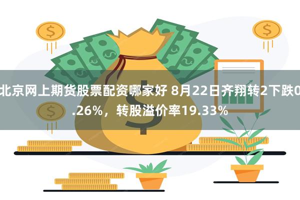 北京网上期货股票配资哪家好 8月22日齐翔转2下跌0.26%，转股溢价率19.33%