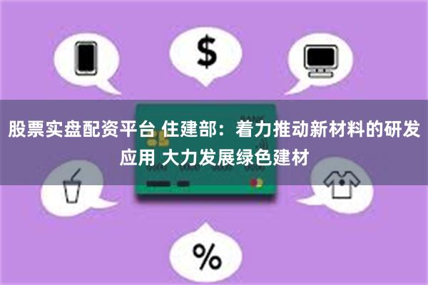 股票实盘配资平台 住建部：着力推动新材料的研发应用 大力发展绿色建材