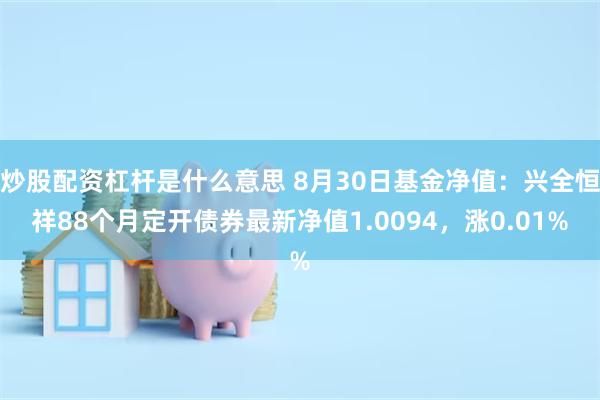 炒股配资杠杆是什么意思 8月30日基金净值：兴全恒祥88个月定开债券最新净值1.0094，涨0.01%