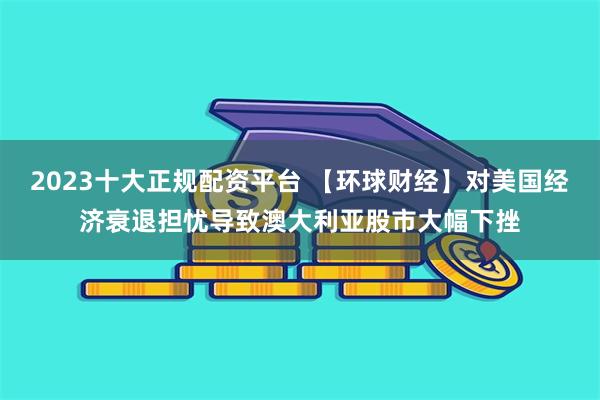 2023十大正规配资平台 【环球财经】对美国经济衰退担忧导致澳大利亚股市大幅下挫