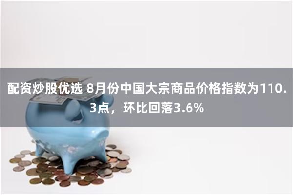 配资炒股优选 8月份中国大宗商品价格指数为110.3点，环比回落3.6%