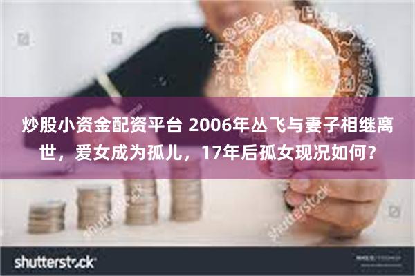 炒股小资金配资平台 2006年丛飞与妻子相继离世，爱女成为孤儿，17年后孤女现况如何？