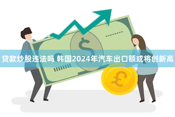 贷款炒股违法吗 韩国2024年汽车出口额或将创新高