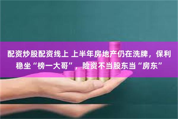 配资炒股配资线上 上半年房地产仍在洗牌，保利稳坐“榜一大哥”，险资不当股东当“房东”