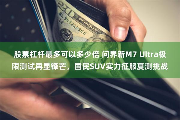 股票杠杆最多可以多少倍 问界新M7 Ultra极限测试再显锋芒，国民SUV实力征服夏测挑战