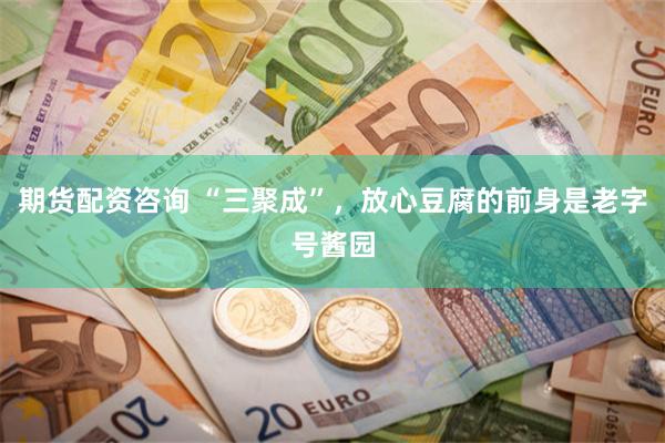 期货配资咨询 “三聚成”，放心豆腐的前身是老字号酱园