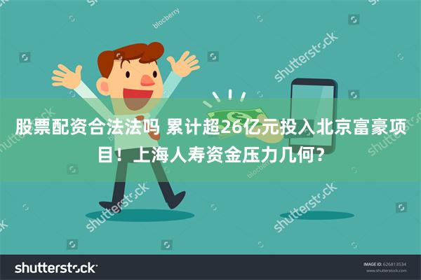 股票配资合法法吗 累计超26亿元投入北京富豪项目！上海人寿资金压力几何？