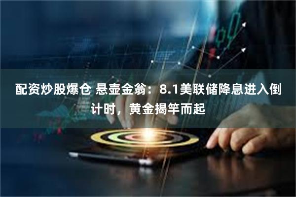 配资炒股爆仓 悬壶金翁：8.1美联储降息进入倒计时，黄金揭竿而起