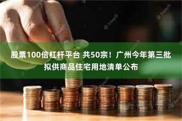 股票100倍杠杆平台 共50宗！广州今年第三批拟供商品住宅用地清单公布