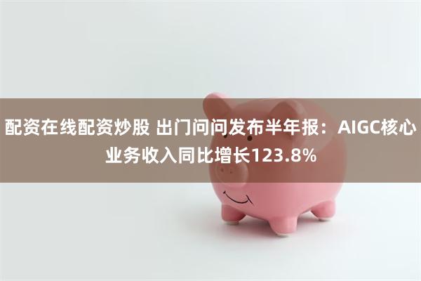 配资在线配资炒股 出门问问发布半年报：AIGC核心业务收入同比增长123.8%