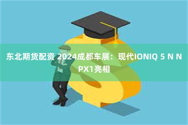 东北期货配资 2024成都车展：现代IONIQ 5 N NPX1亮相