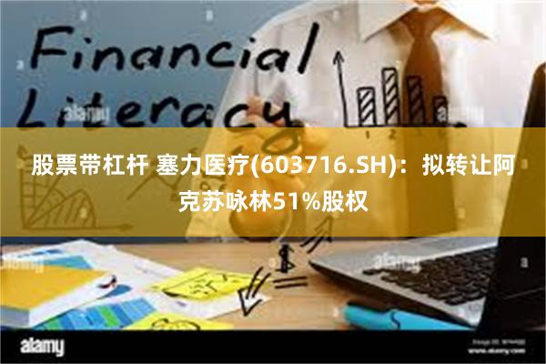 股票带杠杆 塞力医疗(603716.SH)：拟转让阿克苏咏林51%股权