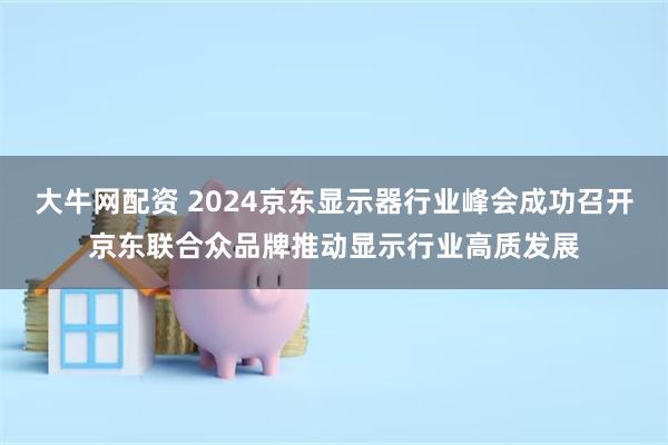 大牛网配资 2024京东显示器行业峰会成功召开京东联合众品牌推动显示行业高质发展