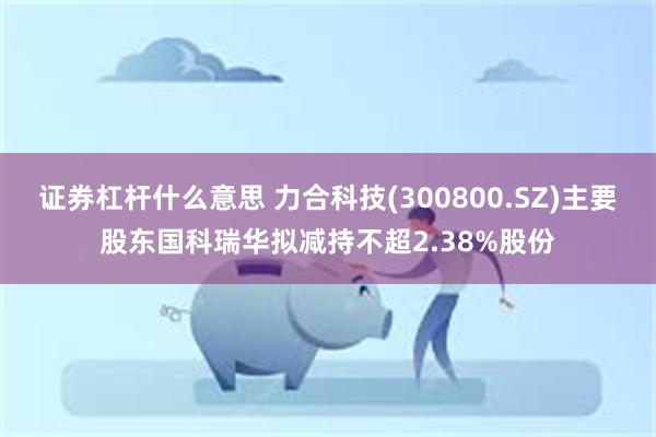 证券杠杆什么意思 力合科技(300800.SZ)主要股东国科瑞华拟减持不超2.38%股份