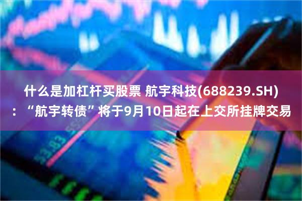 什么是加杠杆买股票 航宇科技(688239.SH)：“航宇转债”将于9月10日起在上交所挂牌交易