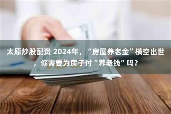 太原炒股配资 2024年，“房屋养老金”横空出世，你需要为房子付“养老钱”吗？