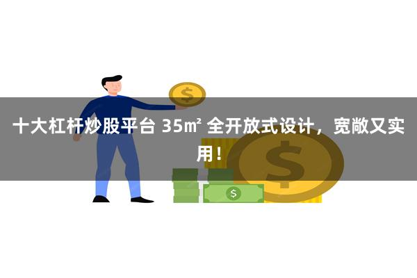 十大杠杆炒股平台 35㎡ 全开放式设计，宽敞又实用！