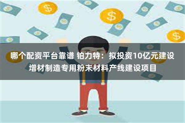 哪个配资平台靠谱 铂力特：拟投资10亿元建设增材制造专用粉末材料产线建设项目